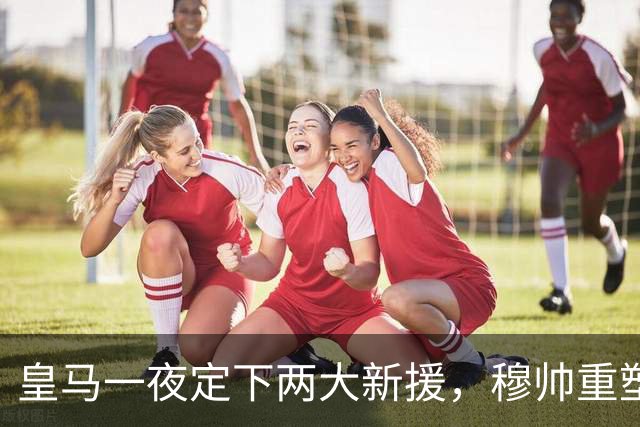 皇马一夜定下两大新援，穆帅重塑防线，下赛季西甲挑战巴萨王朝